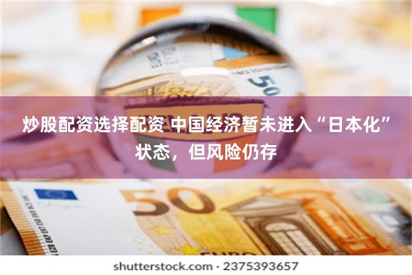 炒股配资选择配资 中国经济暂未进入“日本化”状态,但风险仍存