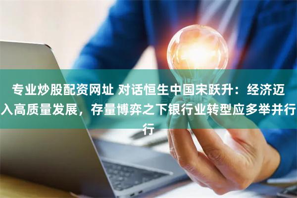 专业炒股配资网址 对话恒生中国宋跃升:经济迈入高质量发展,存量博弈之下银行业转型应多举并行
