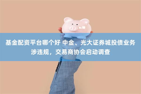 基金配资平台哪个好 中金、光大证券城投债业务涉违规,交易商协会启动调查