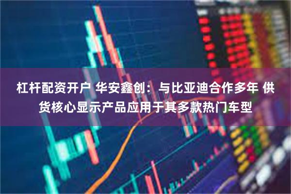 杠杆配资开户 华安鑫创:与比亚迪合作多年 供货核心显示产品应用于其多款热门车型