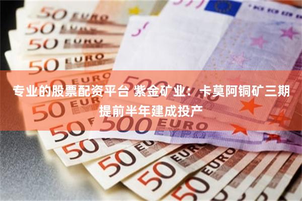 专业的股票配资平台 紫金矿业:卡莫阿铜矿三期提前半年建成投产