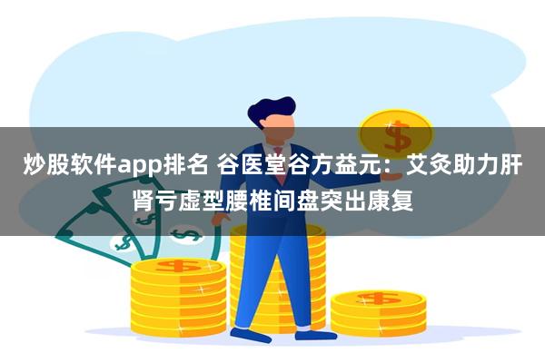 炒股软件app排名 谷医堂谷方益元:艾灸助力肝肾亏虚型腰椎间盘突出康复
