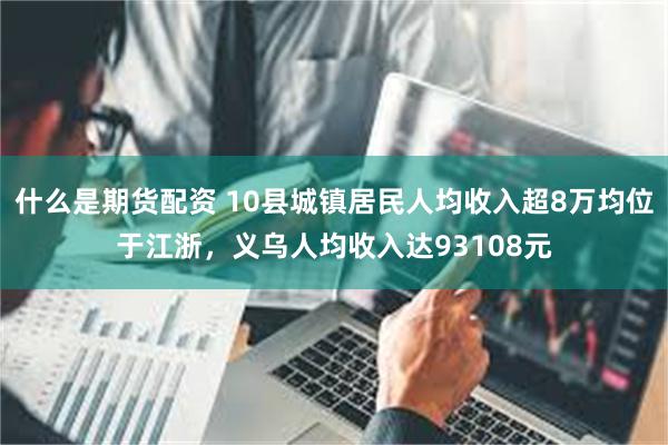 什么是期货配资 10县城镇居民人均收入超8万均位于江浙,义乌人均收入达93108元