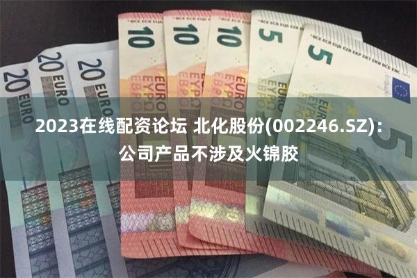 2023在线配资论坛 北化股份(002246.SZ):公司产品不涉及火锦胶