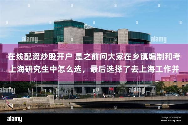 在线配资炒股开户 是之前问大家在乡镇编制和考上海研究生中怎么选,最后选择了去上海工作并
