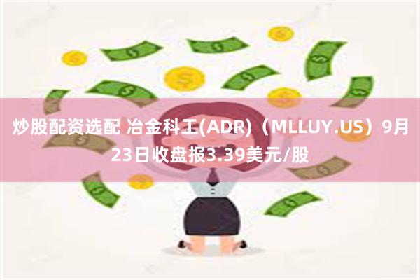 炒股配资选配 冶金科工(ADR)(MLLUY.US)9月23日收盘报3.39美元/股