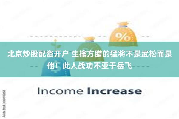 北京炒股配资开户 生擒方腊的猛将不是武松而是他！此人战功不亚于岳飞