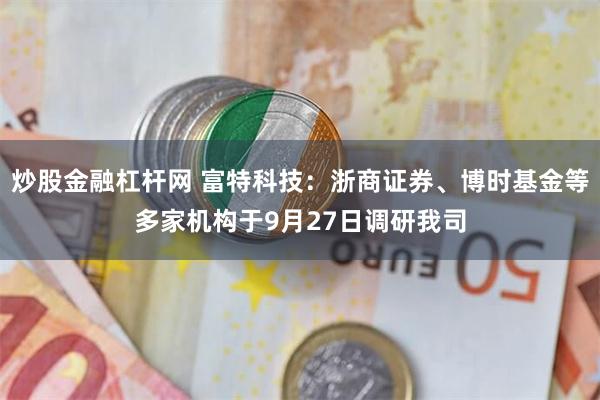炒股金融杠杆网 富特科技：浙商证券、博时基金等多家机构于9月27日调研我司