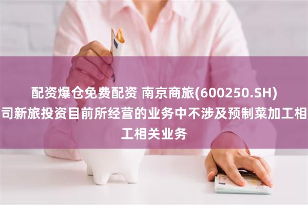 配资爆仓免费配资 南京商旅(600250.SH)：子公司新旅投资目前所经营的业务中不涉及预制菜加工相关业务
