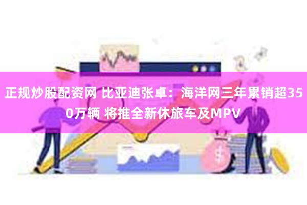 正规炒股配资网 比亚迪张卓：海洋网三年累销超350万辆 将推全新休旅车及MPV