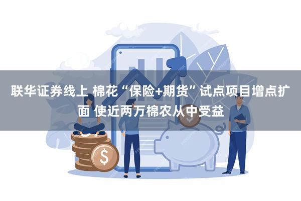 联华证券线上 棉花“保险+期货”试点项目增点扩面 使近两万棉农从中受益