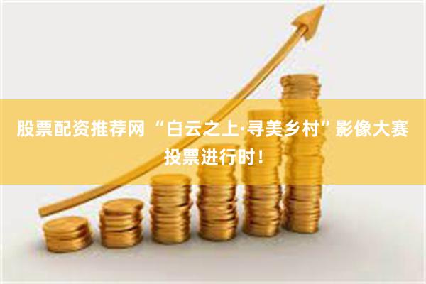 股票配资推荐网 “白云之上·寻美乡村”影像大赛投票进行时！