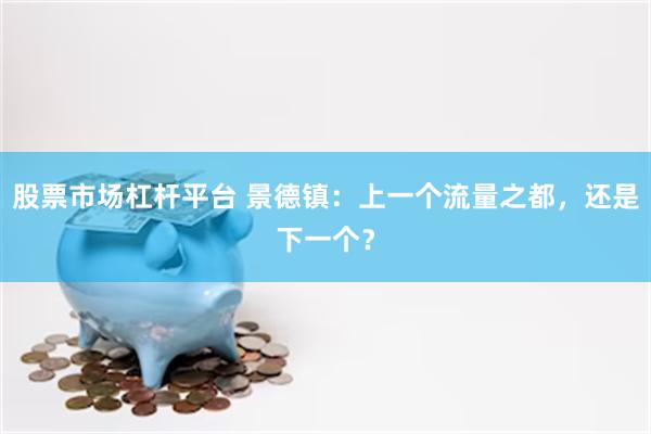 股票市场杠杆平台 景德镇：上一个流量之都，还是下一个？