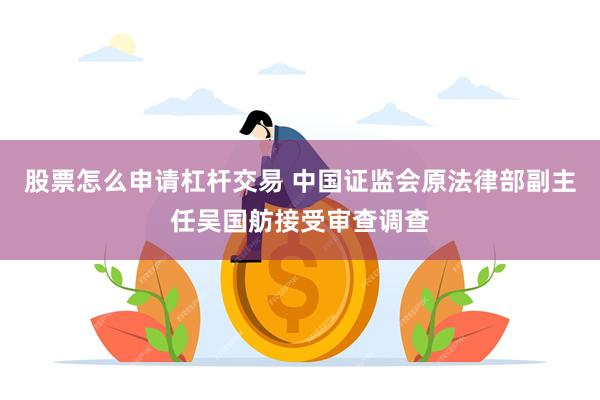 股票怎么申请杠杆交易 中国证监会原法律部副主任吴国舫接受审查调查