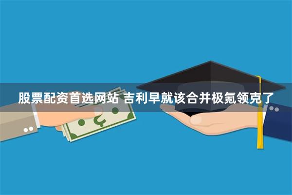 股票配资首选网站 吉利早就该合并极氪领克了