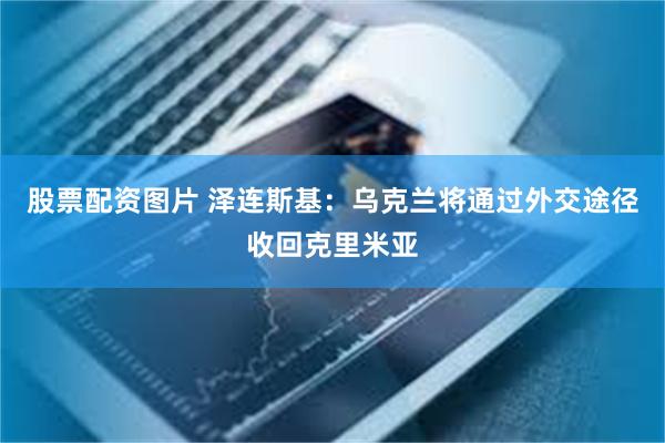 股票配资图片 泽连斯基：乌克兰将通过外交途径收回克里米亚