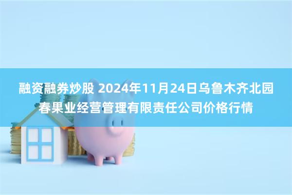 融资融券炒股 2024年11月24日乌鲁木齐北园春果业经营管理有限责任公司价格行情
