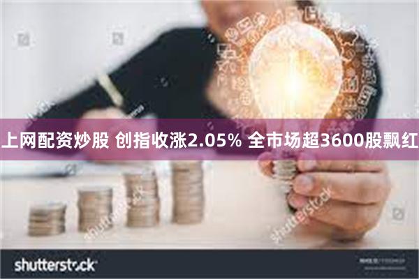 上网配资炒股 创指收涨2.05% 全市场超3600股飘红