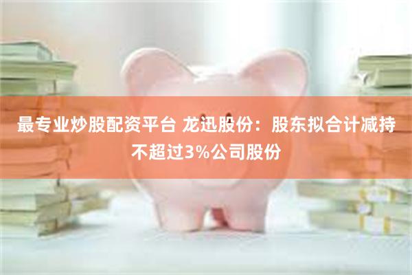 最专业炒股配资平台 龙迅股份：股东拟合计减持不超过3%公司股份