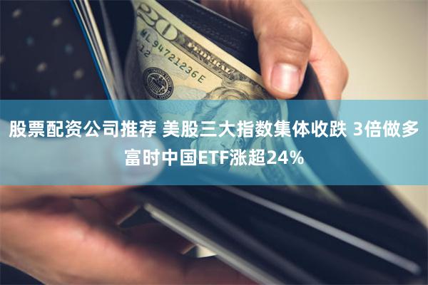 股票配资公司推荐 美股三大指数集体收跌 3倍做多富时中国ETF涨超24%