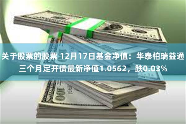 关于股票的股票 12月17日基金净值：华泰柏瑞益通三个月定开债最新净值1.0562，跌0.03%
