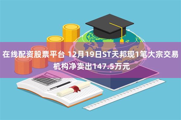 在线配资股票平台 12月19日ST天邦现1笔大宗交易 机构净卖出147.5万元