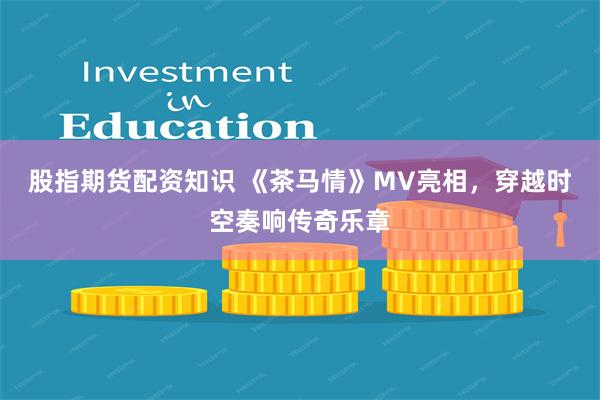 股指期货配资知识 《茶马情》MV亮相，穿越时空奏响传奇乐章