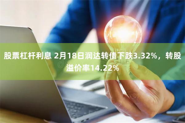 股票杠杆利息 2月18日润达转债下跌3.32%，转股溢价率14.22%