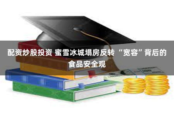 配资炒股投资 蜜雪冰城塌房反转 “宽容”背后的食品安全观