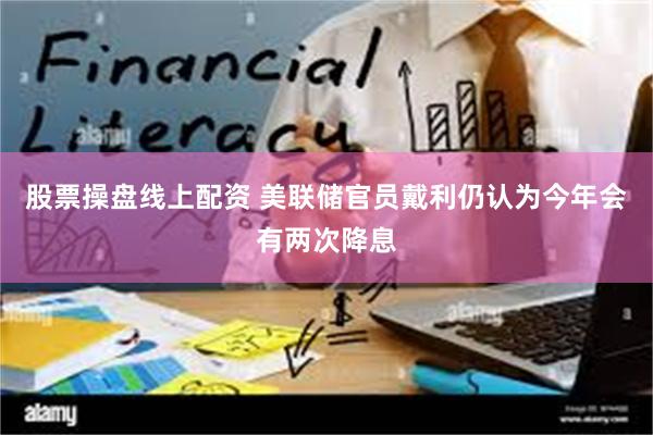 股票操盘线上配资 美联储官员戴利仍认为今年会有两次降息