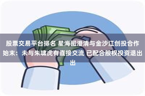 股票交易平台排名 星海图澄清与金沙江创投合作始末：未与朱啸虎有直接交流 已配合股权投资退出