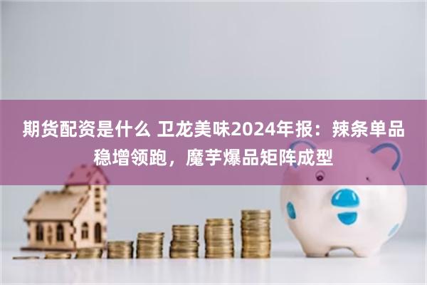 期货配资是什么 卫龙美味2024年报：辣条单品稳增领跑，魔芋爆品矩阵成型