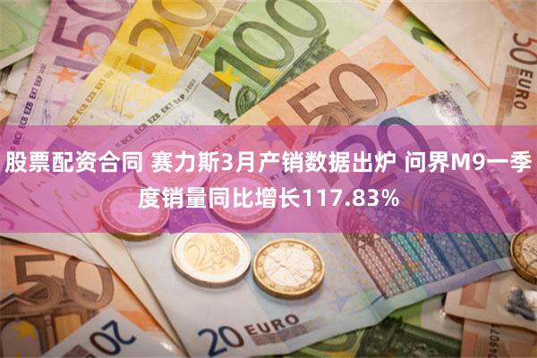 股票配资合同 赛力斯3月产销数据出炉 问界M9一季度销量同比增长117.83%