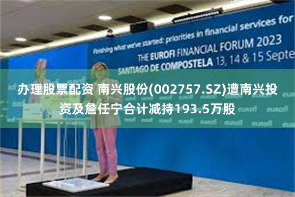 办理股票配资 南兴股份(002757.SZ)遭南兴投资及詹任宁合计减持193.5万股