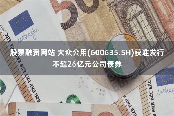 股票融资网站 大众公用(600635.SH)获准发行不超26亿元公司债券