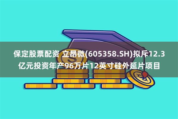 保定股票配资 立昂微(605358.SH)拟斥12.3亿元投资年产96万片12英寸硅外延片项目