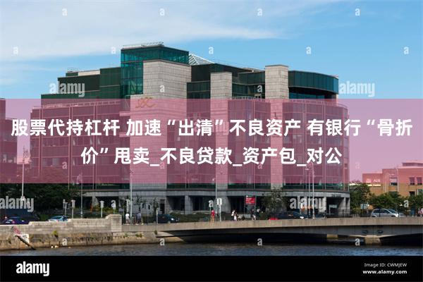 股票代持杠杆 加速“出清”不良资产 有银行“骨折价”甩卖_不良贷款_资产包_对公