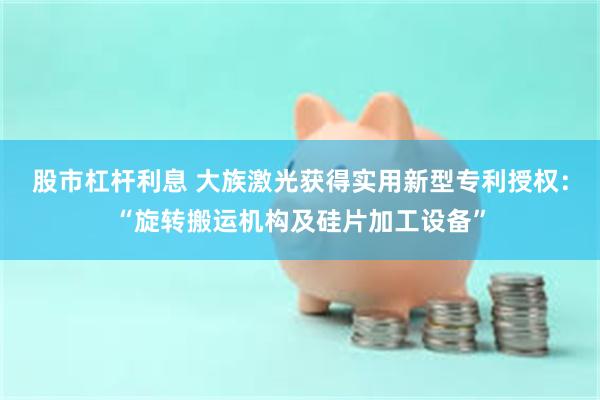 股市杠杆利息 大族激光获得实用新型专利授权：“旋转搬运机构及硅片加工设备”