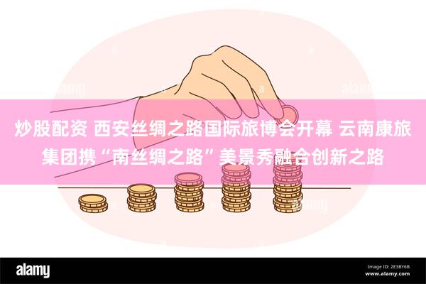 炒股配资 西安丝绸之路国际旅博会开幕 云南康旅集团携“南丝绸之路”美景秀融合创新之路