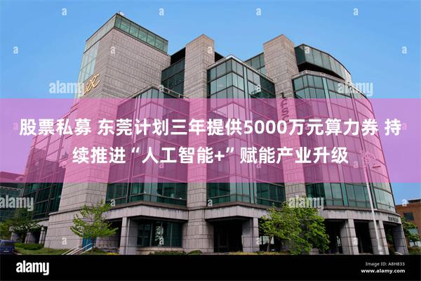 股票私募 东莞计划三年提供5000万元算力券 持续推进“人工智能+”赋能产业升级