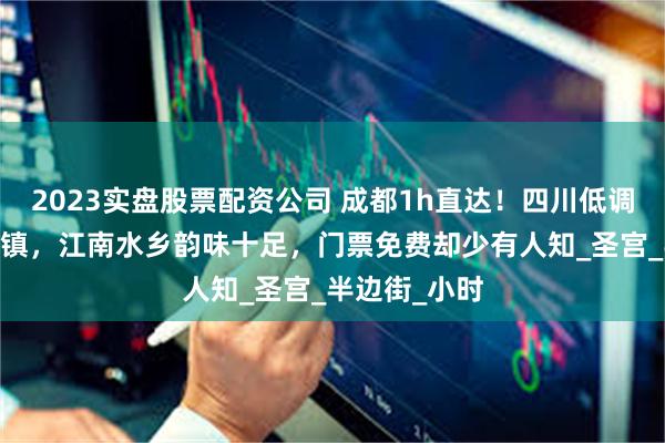 2023实盘股票配资公司 成都1h直达！四川低调的4A宝藏古镇，江南水乡韵味十足，门票免费却少有人知_圣宫_半边街_小时