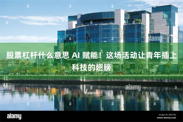 股票杠杆什么意思 AI 赋能！这场活动让青年插上科技的翅膀