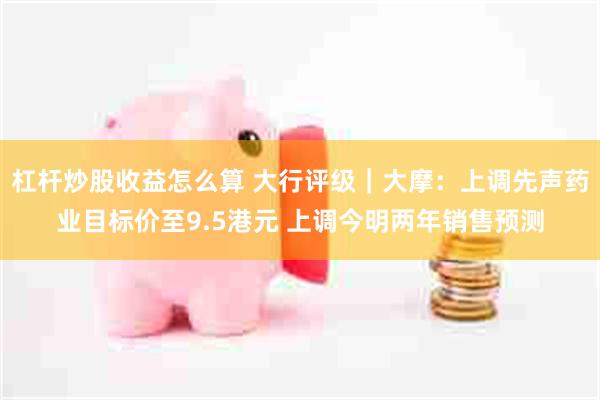 杠杆炒股收益怎么算 大行评级｜大摩：上调先声药业目标价至9.5港元 上调今明两年销售预测