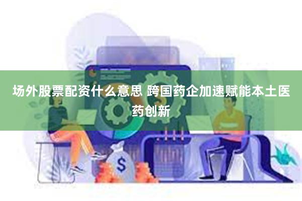场外股票配资什么意思 跨国药企加速赋能本土医药创新