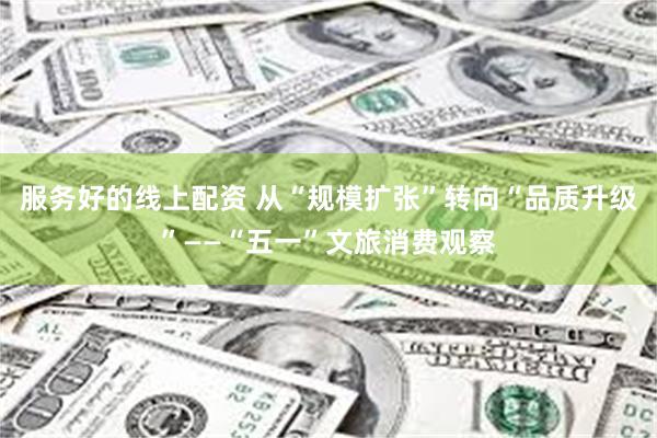 服务好的线上配资 从“规模扩张”转向“品质升级”——“五一”文旅消费观察