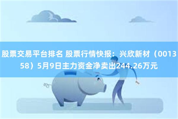股票交易平台排名 股票行情快报：兴欣新材（001358）5月9日主力资金净卖出244.26万元