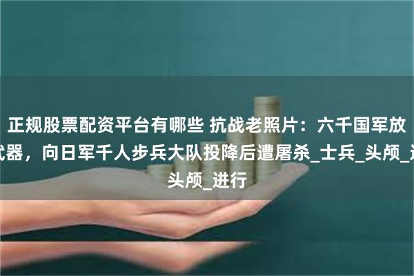正规股票配资平台有哪些 抗战老照片：六千国军放下武器，向日军千人步兵大队投降后遭屠杀_士兵_头颅_进行