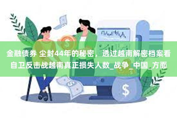 金融债券 尘封44年的秘密，透过越南解密档案看自卫反击战越南真正损失人数_战争_中国_方面
