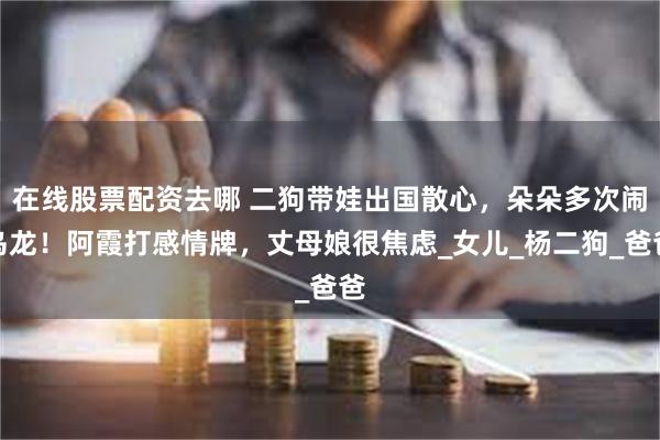在线股票配资去哪 二狗带娃出国散心，朵朵多次闹乌龙！阿霞打感情牌，丈母娘很焦虑_女儿_杨二狗_爸爸