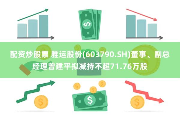 配资炒股票 雅运股份(603790.SH)董事、副总经理曾建平拟减持不超71.76万股